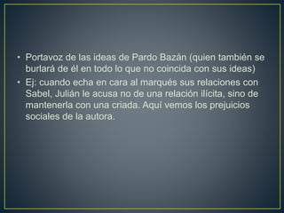 • Portavoz de las ideas de Pardo Bazán (quien también se
burlará de él en todo lo que no coincida con sus ideas)
• Ej: cuando echa en cara al marqués sus relaciones con
Sabel, Julián le acusa no de una relación ilícita, sino de
mantenerla con una criada. Aquí vemos los prejuicios
sociales de la autora.
 