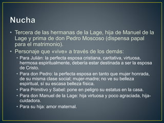 • Tercera de las hermanas de la Lage, hija de Manuel de la
Lage y prima de don Pedro Moscoso (dispensa papal
para el matrimonio).
• Personaje que «vive» a través de los demás:
• Para Julián: la perfecta esposa cristiana, caritativa, virtuosa,
hermosa espiritualmente, debería estar destinada a ser la esposa
de Cristo.
• Para don Pedro: la perfecta esposa en tanto que mujer honrada,
de su misma clase social; mujer-madre; no ve su belleza
espiritual, sí su escasa belleza física.
• Para Primitivo y Sabel: pone en peligro su estatus en la casa.
• Para don Manuel de la Lage: hija virtuosa y poco agraciada, hija-
cuidadora.
• Para su hija: amor maternal.
 
