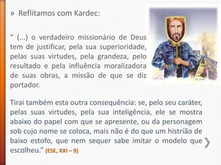 » Reflitamos com Kardec:

“ (...) o verdadeiro missionário de Deus
tem de justificar, pela sua superioridade,
pelas suas virtudes, pela grandeza, pelo
resultado e pela influência moralizadora
de suas obras, a missão de que se diz
portador.

Tirai também esta outra consequência: se, pelo seu caráter,
pelas suas virtudes, pela sua inteligência, ele se mostra
abaixo do papel com que se apresente, ou da personagem
sob cujo nome se coloca, mais não é do que um histrião de
baixo estofo, que nem sequer sabe imitar o modelo que
escolheu.” (ESE, XXI – 9)
 