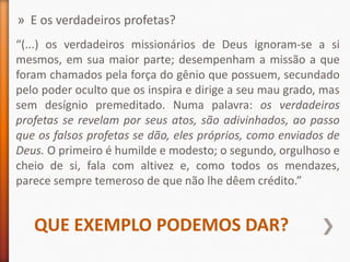 » E os verdadeiros profetas?
“(...) os verdadeiros missionários de Deus ignoram-se a si
mesmos, em sua maior parte; desempenham a missão a que
foram chamados pela força do gênio que possuem, secundado
pelo poder oculto que os inspira e dirige a seu mau grado, mas
sem desígnio premeditado. Numa palavra: os verdadeiros
profetas se revelam por seus atos, são adivinhados, ao passo
que os falsos profetas se dão, eles próprios, como enviados de
Deus. O primeiro é humilde e modesto; o segundo, orgulhoso e
cheio de si, fala com altivez e, como todos os mendazes,
parece sempre temeroso de que não lhe dêem crédito.”


   QUE EXEMPLO PODEMOS DAR?
 