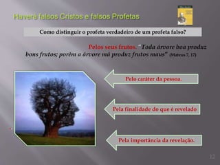 Como distinguir o profeta verdadeiro de um profeta falso?
Pelos seus frutos. “Toda árvore boa produz
bons frutos; porém a árvore má produz frutos maus” (Mateus 7, 17)
..
Pelo caráter da pessoa.
Pela finalidade do que é revelado
Pela importância da revelação.
12
 