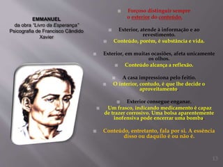 EMMANUEL
da obra “Livro da Esperança”
Psicografia de Francisco Cândido
Xavier
 Forçoso distinguir sempre
o exterior do conteúdo.
 Exterior, atende à informação e ao
revestimento.
 Conteúdo, porém, é substância e vida.
 Exterior, em muitas ocasiões, afeta unicamente
os olhos.
 Conteúdo alcança a reflexão.
 A casa impressiona pelo feitio.
 O interior, contudo, é que lhe decide o
aproveitamento.
 Exterior consegue enganar.
 Um frasco, indicando medicamento é capaz
de trazer corrosivo. Uma bolsa aparentemente
inofensiva pode encerrar uma bomba.
 Conteúdo, entretanto, fala por si. A essência
disso ou daquilo é ou não é.
13
 