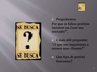 Perguntamos:
Por que os falsos profetas
insistem em fazer seu
mercado?”,
 é mais útil perguntar:
“O que nos impulsiona a
sermos seus clientes?”
 Que tipo de profeta
buscamos?
14
 