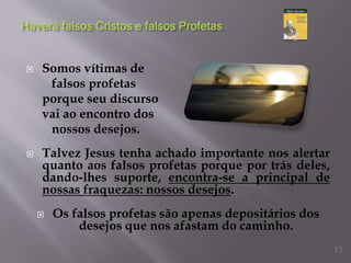  Somos vítimas de
falsos profetas
porque seu discurso
vai ao encontro dos
nossos desejos.
 Talvez Jesus tenha achado importante nos alertar
quanto aos falsos profetas porque por trás deles,
dando-lhes suporte, encontra-se a principal de
nossas fraquezas: nossos desejos.
 Os falsos profetas são apenas depositários dos
desejos que nos afastam do caminho.
15
 