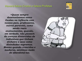 Quase sempre
desenvolvemos essas
ilusões na infância com
nossos pais, professores,
outros parentes, como
sendo reais
ensinamentos, quando,
em verdade, não passam
de crenças distorcidas de
indivíduos que tinham
dinheiro e sexo como
divindades supremas.
Mesmo quando crescidos e
maduros, sentimos medo
de abandoná-las.
17
 