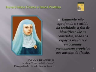  Enquanto não
aprofunda o sentido
da realidade, a fim de
identificar-lhe os
conteúdos, todos os
espaços mentais e
emocionais
permanecem propícios
aos anseios da ilusão.
JOANNA DE ÂNGELIS
da obra “Amor, imbatível amor”
Psicografia de Divaldo Pereira Franco
18
 