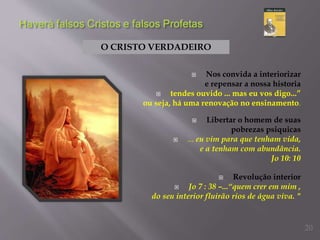  Nos convida a interiorizar
e repensar a nossa historia
 tendes ouvido ... mas eu vos digo...”
ou seja, há uma renovação no ensinamento.
 Libertar o homem de suas
pobrezas psiquicas
 ... eu vim para que tenham vida,
e a tenham com abundância.
Jo 10: 10
 Revolução interior
 Jo 7 : 38 –...“quem crer em mim ,
do seu interior fluirão rios de água viva. "
O CRISTO VERDADEIRO
20
 