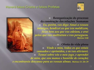  Reorganização do processo
da construção das relações humanas
 Eu, porém, vos digo: Amai a vossos
inimigos, bendizei os que vos maldizem,
fazei bem aos que vos odeiam, e orai
pelos que vos maltratam e vos perseguem.
Mateus 5:44
 Oferta de vida plena
 Vinde a mim, todos os que estais
cansados e oprimidos, e eu vos aliviarei.
 Tomai sobre vós o meu jugo, e aprendei
de mim, que sou manso e humilde de coração;
e encontrareis descanso para as vossas almas. Mateus 11: 28e 29
21
 