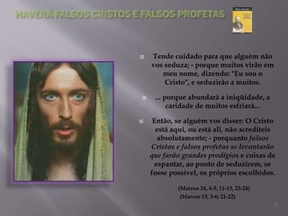  Tende cuidado para que alguém não
vos seduza; - porque muitos virão em
meu nome, dizendo: "Eu sou o
Cristo", e seduzirão a muitos.
 ... porque abundará a iniqüidade, a
caridade de muitos esfriará...
 Então, se alguém vos disser: O Cristo
está aqui, ou está ali, não acrediteis
absolutamente; - porquanto falsos
Cristos e falsos profetas se levantarão
que farão grandes prodígios e coisas de
espantar, ao ponto de seduzirem, se
fosse possível, os próprios escolhidos.
(Mateus 24, 4-5, 11-13, 23-24)
(Marcos 13, 5-6; 21-22)
3
 