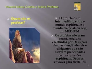  Quem são os
profetas?
 O profeta é um
intermediário entre o
mundo espiritual e o
mundo material, ou seja,
um MÉDIUM.
 Os profetas não eram
senão, médiuns
escolhidos por Deus para
chamar atenção de reis e
dirigentes que não
estavam preocupados
com as questões
espirituais. Deus os
enviava para alertá-los
5
 