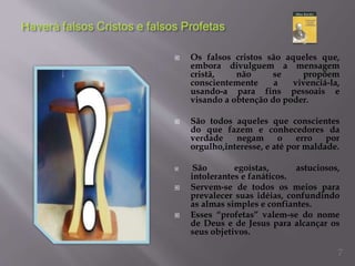  Os falsos cristos são aqueles que,
embora divulguem a mensagem
cristã, não se propõem
conscientemente a vivenciá-la,
usando-a para fins pessoais e
visando a obtenção do poder.
 São todos aqueles que conscientes
do que fazem e conhecedores da
verdade negam o erro por
orgulho,interesse, e até por maldade.
 São egoístas, astuciosos,
intolerantes e fanáticos.
 Servem-se de todos os meios para
prevalecer suas idéias, confundindo
as almas simples e confiantes.
 Esses “profetas” valem-se do nome
de Deus e de Jesus para alcançar os
seus objetivos.
7
 