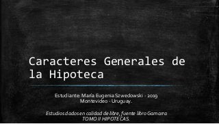 Caracteres Generales de
la Hipoteca
Estudiante: María Eugenia Szwedowski - 2019
Montevideo - Uruguay.
Estudios dados en calidad de libre, fuente libroGamarra
TOMO II HIPOTECAS.
 
