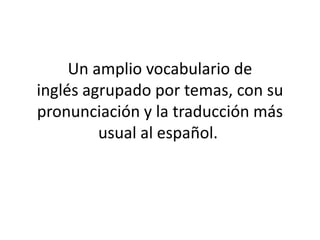 Un amplio vocabulario de
inglés agrupado por temas, con su
pronunciación y la traducción más
         usual al español.
 