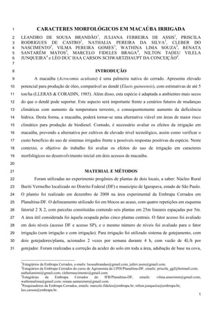 CARACTERES MORFOLÓGICOS EM MACAÚBA IRRIGADA1
LEANDRO DE SOUSA BRANDÃO1
, JULIANA FERREIRA DE ASSIS1
, PRISCILA2
RODRIGUES DE CASTRO2
, NATHALIA PEREIRA DA SILVA2
, CLEBER DO3
NASCIMENTO2
, VILMA PEREIRA GOMES3
, WATHINA LIMA SOUZA3
, RENATA4
SANTARÉM MATOS3
, MARCELO FIDELES BRAGA4
, NILTON TADEU VILELA5
JUNQUEIRA4
e LÉO DUC HAA CARSON SCHWARTZHAUPT DA CONCEIÇÃO4
.6
7
INTRODUÇÃO8
A macaúba (Acrocomia aculeata) é uma palmeira nativa do cerrado. Apresenta elevado9
potencial para produção de óleo, comparável ao dendê (Elaeis guineensis), com estimativas de até 510
ton/ha (LLERAS & CORADIN, 1985). Além disso, esta espécie é adaptada a ambientes mais secos11
do que o dendê pode suportar. Este aspecto será importante frente a cenários futuros de mudanças12
climáticas com aumento da temperatura terrestre, e consequentemente aumento da deficiência13
hídrica. Desta forma, a macaúba, poderá tornar-se uma alternativa viável em áreas de maior risco14
climático para produção de biodiesel. Contudo, é necessário avaliar os efeitos da irrigação em15
macaúba, prevendo a alternativa por cultivos de elevado nível tecnológico, assim como verificar o16
custo benefício do uso de sistemas irrigados frente a possíveis respostas positivas da espécie. Neste17
contexto, o objetivo do trabalho foi avaliar os efeitos do uso de irrigação em caracteres18
morfológicos no desenvolvimento inicial em dois acessos de macaúba.19
20
MATERIAL E MÉTODOS21
Foram utilizadas no experimento progênies de plantas de dois locais, a saber: Núcleo Rural22
Buriti Vermelho localizado no Distrito Federal (DF) e município de Igarapava, estado de São Paulo.23
O plantio foi realizado em dezembro de 2008 na área experimental da Embrapa Cerrados em24
Planaltina-DF. O delineamento utilizado foi em blocos ao acaso, com quatro repetições em esquema25
fatorial 2 X 2, com parcelas constituídas contendo seis plantas em 25m lineares espaçadas por 5m.26
A área útil considerada foi àquela ocupada pelas cinco plantas centrais. O fator acesso foi avaliado27
em dois níveis (acesso DF e acesso SP), e o mesmo número de níveis foi avaliado para o fator28
irrigação (sem irrigação e com irrigação). Para irrigação foi utilizado sistema de gotejamento, com29
dois gotejadores/planta, acionados 2 vezes por semana durante 4 h, com vazão de 4L/h por30
gotejador. Foram realizadas a correção da acidez do solo em toda a área, adubação de base na cova,31
1
Estagiários da Embrapa Cerrados, e-mails: lsousabrandao@gmail.com, juferr.assis@gmail.com.
2
Estagiários da Embrapa Cerrados do curso de Agronomia da UPIS/Planaltina-DF, emails: priscila_ggf@hotmail.com;
nathaliamimi@gmail.com; clebernascimento@gmail.com.
3
Estagiárias da Embrapa Cerrados do IFB/Planaltina-DF, emails: vilma.amorimm@gmail.com;
wathinnalima@gmail.com; renata.santaremm@gmail.com.
4
Pesquisadores da Embrapa Cerrados, emails: marcelo.fideles@embrapa.br; nilton.junqueira@embrapa.br;
leo.carson@embrapa.br.
1
 