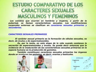 Los cambios que ocurren en hombres y mujeres, a partir de la
pubertad, se llaman características sexuales. Las modificaciones
corporales externas se clasifican en caracteres sexuales primarios y
secundarios.


CARACTERES SEXUALES PRIMARIOS

       El carácter sexual primario es la formación de células sexuales, es
decir, de óvulos y de espermatozoides.
         Es, por lo tanto, en esta etapa de la vida cuando comienza la
secreción de espermatozoides y óvulos. Se puede decir entonces que la
evidencia de la maduración de las características sexuales primarias en la
especie humana es la producción de gametos.
         También constituyen caracteres sexuales primarios los órganos
donde se producen los gametos, es decir, ovarios y testículos.
 