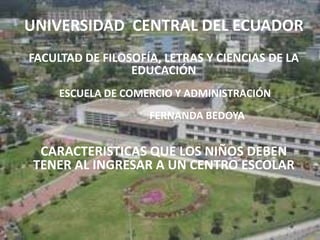 UNIVERSIDAD CENTRAL DEL ECUADOR
FACULTAD DE FILOSOFÍA, LETRAS Y CIENCIAS DE LA
                 EDUCACIÓN
     ESCUELA DE COMERCIO Y ADMINISTRACIÓN
                    FERNANDA BEDOYA


 CARACTERISTICAS QUE LOS NIÑOS DEBEN
TENER AL INGRESAR A UN CENTRO ESCOLAR
 