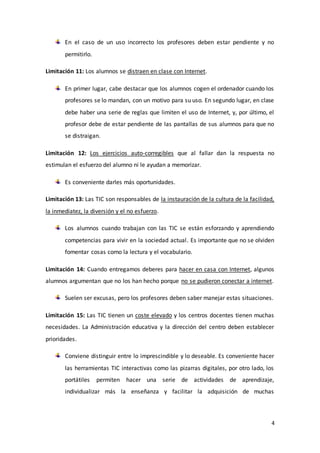 4
En el caso de un uso incorrecto los profesores deben estar pendiente y no
permitirlo.
Limitación 11: Los alumnos se distraen en clase con Internet.
En primer lugar, cabe destacar que los alumnos cogen el ordenador cuando los
profesores se lo mandan, con un motivo para su uso. En segundo lugar, en clase
debe haber una serie de reglas que limiten el uso de Internet, y, por último, el
profesor debe de estar pendiente de las pantallas de sus alumnos para que no
se distraigan.
Limitación 12: Los ejercicios auto-corregibles que al fallar dan la respuesta no
estimulan el esfuerzo del alumno ni le ayudan a memorizar.
Es conveniente darles más oportunidades.
Limitación 13: Las TIC son responsables de la instauración de la cultura de la facilidad,
la inmediatez, la diversión y el no esfuerzo.
Los alumnos cuando trabajan con las TIC se están esforzando y aprendiendo
competencias para vivir en la sociedad actual. Es importante que no se olviden
fomentar cosas como la lectura y el vocabulario.
Limitación 14: Cuando entregamos deberes para hacer en casa con Internet, algunos
alumnos argumentan que no los han hecho porque no se pudieron conectar a internet.
Suelen ser excusas, pero los profesores deben saber manejar estas situaciones.
Limitación 15: Las TIC tienen un coste elevado y los centros docentes tienen muchas
necesidades. La Administración educativa y la dirección del centro deben establecer
prioridades.
Conviene distinguir entre lo imprescindible y lo deseable. Es conveniente hacer
las herramientas TIC interactivas como las pizarras digitales, por otro lado, los
portátiles permiten hacer una serie de actividades de aprendizaje,
individualizar más la enseñanza y facilitar la adquisición de muchas
 