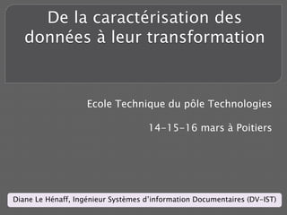 De la caractérisation des
   données à leur transformation


                    Ecole Technique du pôle Technologies

                                    14-15-16 mars à Poitiers




Diane Le Hénaff, Ingénieur Systèmes d’information Documentaires (DV-IST)
 