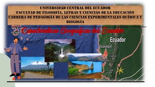 UNIVERSIDAD CENTRAL DEL ECUADOR
FACULTAD DE FILOSOFÍA, LETRAS Y CIENCIAS DE LA EDUCACIÓN
CARRERA DE PEDAGOGÍA DE LAS CIENCIAS EXPERIMENTALES QUÍMICA Y
BIOLOGÍA
Características Geográficas del Ecuador
 