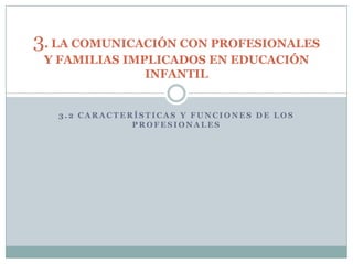 3. LA COMUNICACIÓN CON PROFESIONALES
 Y FAMILIAS IMPLICADOS EN EDUCACIÓN
               INFANTIL


   3.2 CARACTERÍSTICAS Y FUNCIONES DE LOS
               PROFESIONALES
 