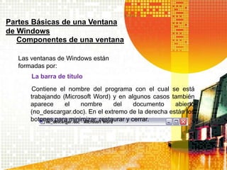 Partes Básicas de una Ventana
de Windows
Componentes de una ventana
Las ventanas de Windows están
formadas por:
La barra de título
Contiene el nombre del programa con el cual se está
trabajando (Microsoft Word) y en algunos casos también
aparece el nombre del documento abierto
(no_descargar.doc). En el extremo de la derecha están los
botones para minimizar, restaurar y cerrar.
 