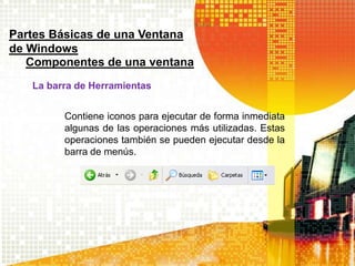 Contiene iconos para ejecutar de forma inmediata
algunas de las operaciones más utilizadas. Estas
operaciones también se pueden ejecutar desde la
barra de menús.
Partes Básicas de una Ventana
de Windows
Componentes de una ventana
La barra de Herramientas
 