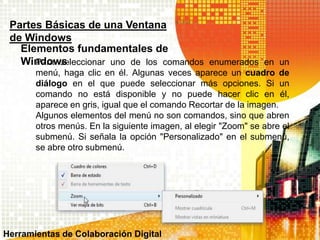 Para seleccionar uno de los comandos enumerados en un
menú, haga clic en él. Algunas veces aparece un cuadro de
diálogo en el que puede seleccionar más opciones. Si un
comando no está disponible y no puede hacer clic en él,
aparece en gris, igual que el comando Recortar de la imagen.
Algunos elementos del menú no son comandos, sino que abren
otros menús. En la siguiente imagen, al elegir "Zoom" se abre el
submenú. Si señala la opción "Personalizado" en el submenú,
se abre otro submenú.
Partes Básicas de una Ventana
de Windows
Elementos fundamentales de
Windows
Herramientas de Colaboración Digital
 