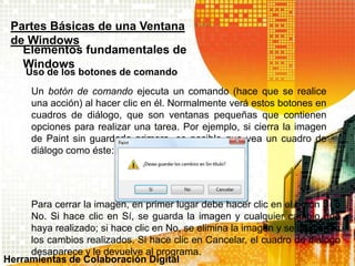 Uso de los botones de comando
Partes Básicas de una Ventana
de Windows
Elementos fundamentales de
Windows
Un botón de comando ejecuta un comando (hace que se realice
una acción) al hacer clic en él. Normalmente verá estos botones en
cuadros de diálogo, que son ventanas pequeñas que contienen
opciones para realizar una tarea. Por ejemplo, si cierra la imagen
de Paint sin guardarla primero, es posible que vea un cuadro de
diálogo como éste:
Para cerrar la imagen, en primer lugar debe hacer clic en el botón Sí o
No. Si hace clic en Sí, se guarda la imagen y cualquier cambio que
haya realizado; si hace clic en No, se elimina la imagen y se descartan
los cambios realizados. Si hace clic en Cancelar, el cuadro de diálogo
desaparece y le devuelve al programa.
Herramientas de Colaboración Digital
 