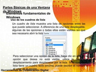 Uso de los cuadros de lista
Partes Básicas de una Ventana
de Windows
Elementos fundamentales de
Windows
Un cuadro de lista muestra una lista de opciones entre las
que puede seleccionar. A diferencia de una lista desplegable,
algunas de las opciones o todas ellas están visibles sin que
sea necesario abrir la lista.
Para seleccionar una opción de la lista, haga clic en ella. Si la
opción que desea no está visible, utilice la barra de
desplazamiento para desplazarse por la lista. Si el cuadro de
lista tiene un cuadro texto encima, puede escribir el nombre o
el valor de la opción.Herramientas de Colaboración Digital
 