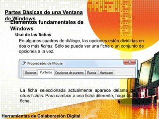 Uso de las fichas
Partes Básicas de una Ventana
de Windows
Elementos fundamentales de
Windows
En algunos cuadros de diálogo, las opciones están divididas en
dos o más fichas. Sólo se puede ver una ficha o un conjunto de
opciones a la vez.
La ficha seleccionada actualmente aparece delante de las
otras fichas. Para cambiar a una ficha diferente, haga clic en la
ficha.
Herramientas de Colaboración Digital
 