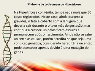 Síndrome de Lobisomem ou Hipertricose

Na Hipertricose congênita, temos nada mais que 50
casos registrados. Neste caso, ainda durante a
gravidez, o feto é coberto com a lanugem que
deveria cair durante o oitavo mês de gestação, mas
continua a crescer. Os pelos ficam escuros e
permanecem após o nascimento. Ainda não se sabe
ao certo as causas, porém acredita-se que seja uma
condição genética, considerada hereditária ou então
pode acontecer apenas devido à uma mutação de
genes.

 