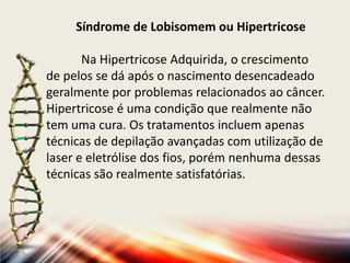 Síndrome de Lobisomem ou Hipertricose
Na Hipertricose Adquirida, o crescimento
de pelos se dá após o nascimento desencadeado
geralmente por problemas relacionados ao câncer.
Hipertricose é uma condição que realmente não
tem uma cura. Os tratamentos incluem apenas
técnicas de depilação avançadas com utilização de
laser e eletrólise dos fios, porém nenhuma dessas
técnicas são realmente satisfatórias.

 