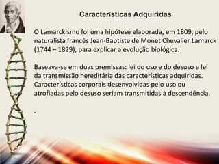 Características Adquiridas
O Lamarckismo foi uma hipótese elaborada, em 1809, pelo
naturalista francês Jean-Baptiste de Monet Chevalier Lamarck
(1744 – 1829), para explicar a evolução biológica.
Baseava-se em duas premissas: lei do uso e do desuso e lei
da transmissão hereditária das características adquiridas.
Características corporais desenvolvidas pelo uso ou
atrofiadas pelo desuso seriam transmitidas à descendência.
.

 