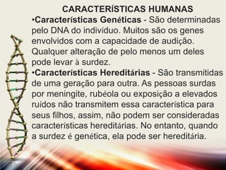 CARACTERÍSTICAS HUMANAS
•Características Genéticas - São determinadas
pelo DNA do indivíduo. Muitos são os genes
envolvidos com a capacidade de audição.
Qualquer alteração de pelo menos um deles
pode levar à surdez.
•Características Hereditárias - São transmitidas
de uma geração para outra. As pessoas surdas
por meningite, rubéola ou exposição a elevados
ruídos não transmitem essa característica para
seus filhos, assim, não podem ser consideradas
características hereditárias. No entanto, quando
a surdez é genética, ela pode ser hereditária.

 