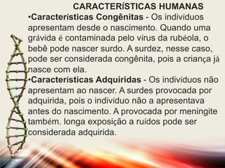 CARACTERÍSTICAS HUMANAS
•Características Congênitas - Os indivíduos
apresentam desde o nascimento. Quando uma
grávida é contaminada pelo vírus da rubéola, o
bebê pode nascer surdo. A surdez, nesse caso,
pode ser considerada congênita, pois a criança já
nasce com ela.
•Características Adquiridas - Os indivíduos não
apresentam ao nascer. A surdes provocada por
adquirida, pois o indivíduo não a apresentava
antes do nascimento. A provocada por meningite
também. longa exposição a ruídos pode ser
considerada adquirida.

 