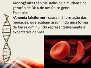 Monogênicas são causadas pela mudança na
geração de DNA de um único gene.
Exemplos:
•Anemia falciforme - causa má formação das
hemácias, que acabam assumindo uma forma
de foices diminuindo representativamente a
expectativa de vida.

 