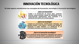 INNOVACIÓN TECNOLÓGICA
En éste espacio estudiaremos los conceptos de Innovación, tecnología e innovación tecnológica.
¿Qué es la innovación?
Cambio o la introducción de nuevas ideas, productos,
servicios, nuevos procesos, fuentes de información, nueva,
reestructuración organizacional, estos orientados a la
satisfacción del cliente y de la misma empresa.
¿Qué es la tecnología?
Conjunto de conocimientos científicamente ordenados, que
permiten diseñar y crear bienes o servicios que facilitan la
adaptación al medio ambiente y la satisfacción de las
necesidades esenciales y los deseos de la humanidad.
¿Qué es la innovación tecnológica?
Es la creación de nuevos dispositivos sistemáticos que ayudan a
la trasformación de información y procedimientos de productos
o servicios no existentes o la renovación de los ya existentes.
 