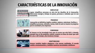 CARACTERÍSTICAS DE LA INNOVACIÓN
SIMPLIFICAR
Lograr simplificar procesos es otro de los desafíos de la innovación.
Ahorrarnos energía y tiempo en pasos, procesos o métodos que no son
necesarios.
PROGRESO
Innovación en definitiva implica cambiar, mejorar, solucionar, facilitar y
simplificar procesos, métodos, tareas, todo lo cual se resume en progreso
para la sociedad y las empresas.
COMODIDAD
Al innovar en las tecnología hace que el acceso sea más fácil y cómodo,
ejemplo hoy en día podemos realizar compras en línea sin tener que salir
de casa o del trabajo, ahorrándonos tiempo.
ADAPTABILIDAD
Innovar también implica adaptarse a las nuevas realidades. El mundo
cambia constantemente, y también nuestras necesidades cotidianas.
 
