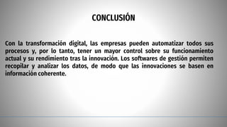 CONCLUSIÓN
Con la transformación digital, las empresas pueden automatizar todos sus
procesos y, por lo tanto, tener un mayor control sobre su funcionamiento
actual y su rendimiento tras la innovación. Los softwares de gestión permiten
recopilar y analizar los datos, de modo que las innovaciones se basen en
información coherente.
 