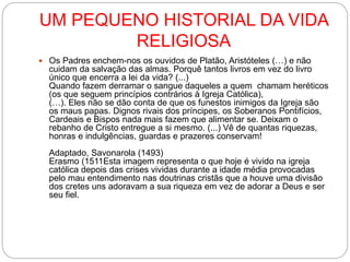 UM PEQUENO HISTORIAL DA VIDA
RELIGIOSA
 Os Padres enchem-nos os ouvidos de Platão, Aristóteles (…) e não
cuidam da salvação das almas. Porquê tantos livros em vez do livro
único que encerra a lei da vida? (...)
Quando fazem derramar o sangue daqueles a quem chamam heréticos
(os que seguem princípios contrários à Igreja Católica),
(…). Eles não se dão conta de que os funestos inimigos da Igreja são
os maus papas. Dignos rivais dos príncipes, os Soberanos Pontifícios,
Cardeais e Bispos nada mais fazem que alimentar se. Deixam o
rebanho de Cristo entregue a si mesmo. (...) Vê de quantas riquezas,
honras e indulgências, guardas e prazeres conservam!
Adaptado, Savonarola (1493)
Erasmo (1511Esta imagem representa o que hoje é vivido na igreja
católica depois das crises vividas durante a idade média provocadas
pelo mau entendimento nas doutrinas cristãs que a houve uma divisão
dos cretes uns adoravam a sua riqueza em vez de adorar a Deus e ser
seu fiel.
 