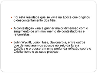  Foi esta realidade que se vivia na época que originou
o descontentamento dos fiéis.
 A contestação viria a ganhar maior dimensão com o
surgimento de um movimento de contestadores e
reformistas.
 John Wycliff, João Huss, Savonarola, entre outros
que denunciaram os abusos no seio da Igreja
Católica e propuseram uma profunda reflexão sobre o
Cristianismo e as suas práticas-
 