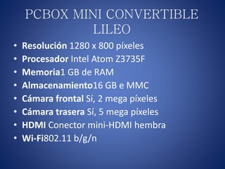 PCBOX MINI CONVERTIBLE
LILEO
• Resolución 1280 x 800 píxeles
• Procesador Intel Atom Z3735F
• Memoria1 GB de RAM
• Almacenamiento16 GB e MMC
• Cámara frontal Sí, 2 mega píxeles
• Cámara trasera Sí, 5 mega píxeles
• HDMI Conector mini-HDMI hembra
• Wi-Fi802.11 b/g/n
 