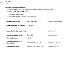 Exemplo. Considere a função:
f(x) = 2x² - 8x + 6  fazer o estudo completo sem desenhar o gráfico.
dados: a = 2 b = -8 c = 6 e Δ = ?
        Calculando o valor de Δ:  
Δ = b² – 4ac = (-8)² – 4.2.(6) = 64 - 48 = 16
Domínio da função R ou ]-∞;+∞[ conjunto dos nº Reais
Contradomínio de função [-1; +∞[
Zeros da função quadrática x1=1 v x2 = 3
Coordenadas de vértice (-2 ; -1) ponto mínimo
Eixo da Simetria x-2=0
Variação da função ou
Monotonia:
Decrescente ]-∞; -1[ Crescente ]-1; -∞[
Variação do sinal positivo ]-∞; 1[U]3; +∞[ Negativo ]1; 3[
 