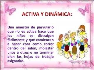 ACTIVA Y DINÁMICA: 
Una maestra de parvulario 
que no es activa hace que 
los niños se distraigan 
fácilmente y que comiencen 
a hacer cosa como correr 
dentro del salón, molestar 
unos a otros o no terminar 
bien las hojas de trabajo 
asignadas. 
 