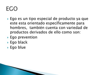 Ego es un tipo especial de producto ya que este esta orientado específicamente para hombres,  también cuenta con variedad de productos derivados de ello como son:Ego preventionEgo blackEgo blueEGO