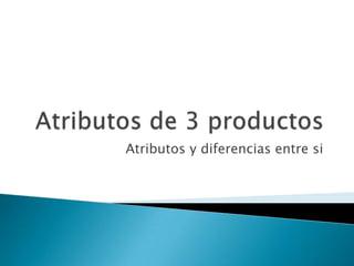 Atributos de 3 productosAtributos y diferencias entre si