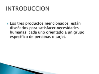 Los tres productos mencionados  están diseñados para satisfacer necesidades humanas  cada uno orientado a un grupo especifico de personas o tarjet.INTRODUCCION