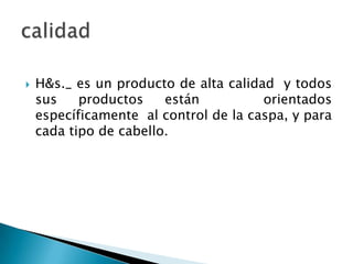 H&s._ es un producto de alta calidad  y todos sus productos están   orientados específicamente  al control de la caspa, y para cada tipo de cabello.calidad