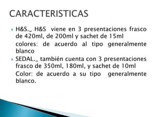 H&S._ H&S  viene en 3 presentaciones frasco de 420ml, de 200ml y sachet de 15ml	colores: de acuerdo al tipo generalmente blancoSEDAL._ también cuenta con 3 presentaciones frasco de 350ml, 180ml, y sachet de 10ml	Color: de acuerdo a su tipo  generalmente blanco.CARACTERISTICAS