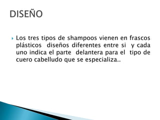 Los tres tipos de shampoos vienen en frascos plásticos  diseños diferentes entre si  y cada uno indica el parte  delantera para el  tipo de cuero cabelludo que se especializa..DISEÑO